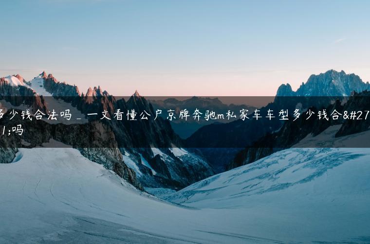 多少钱合法吗_一文看懂公户京牌奔驰m私家车车型多少钱合法吗
