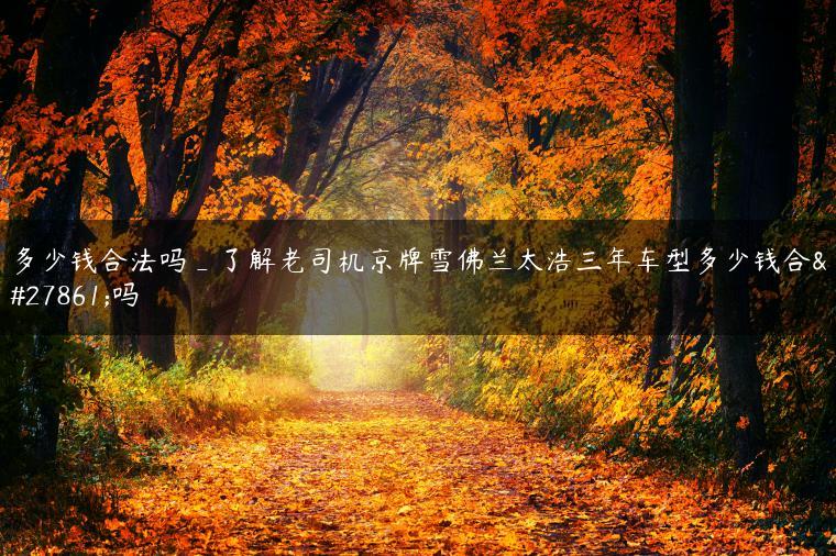多少钱合法吗_了解老司机京牌雪佛兰太浩三年车型多少钱合法吗