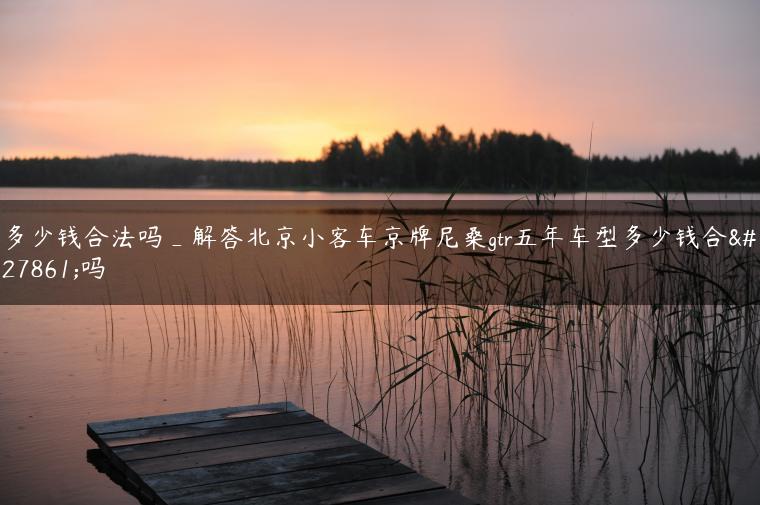 多少钱合法吗_解答北京小客车京牌尼桑gtr五年车型多少钱合法吗