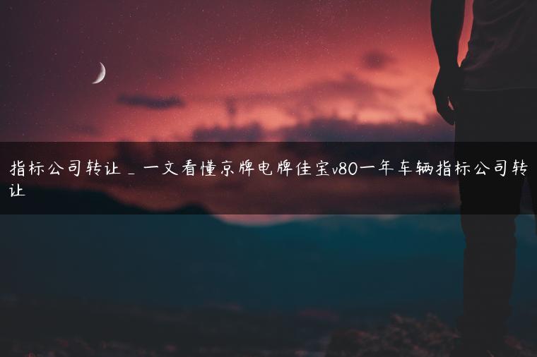 指标公司转让_一文看懂京牌电牌佳宝v80一年车辆指标公司转让