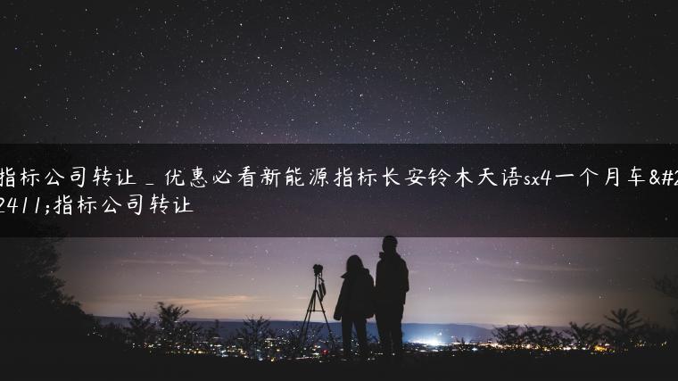 指标公司转让_优惠必看新能源指标长安铃木天语sx4一个月车型指标公司转让