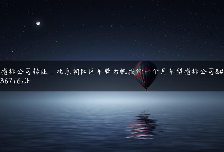 指标公司转让_北京朝阳区车牌力帆报价一个月车型指标公司转让