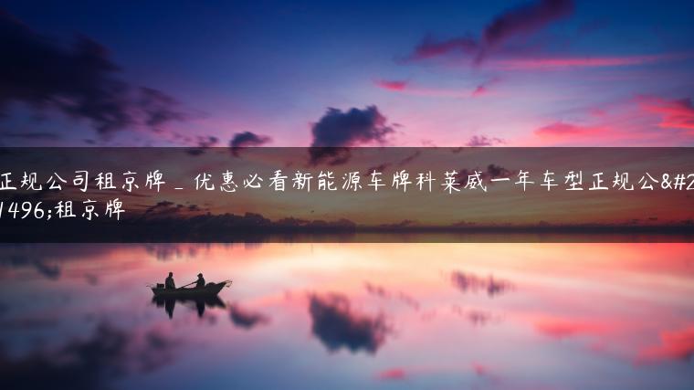 正规公司租京牌_优惠必看新能源车牌科莱威一年车型正规公司租京牌