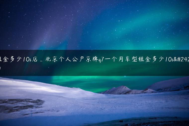 租金多少10s店_北京个人公户京牌q7一个月车型租金多少10s店