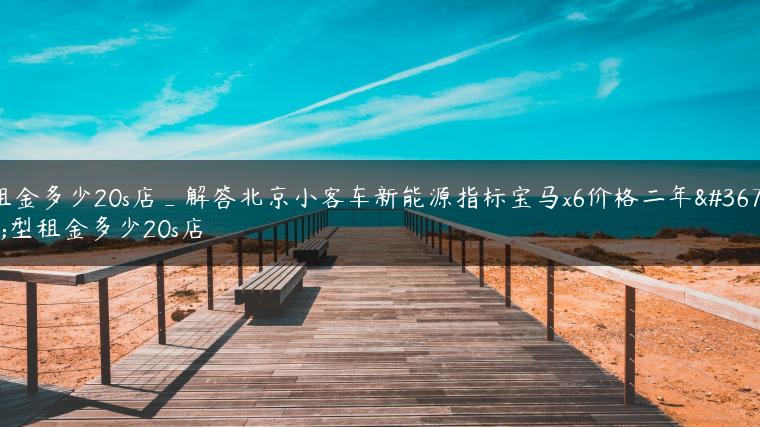 租金多少20s店_解答北京小客车新能源指标宝马x6价格二年车型租金多少20s店
