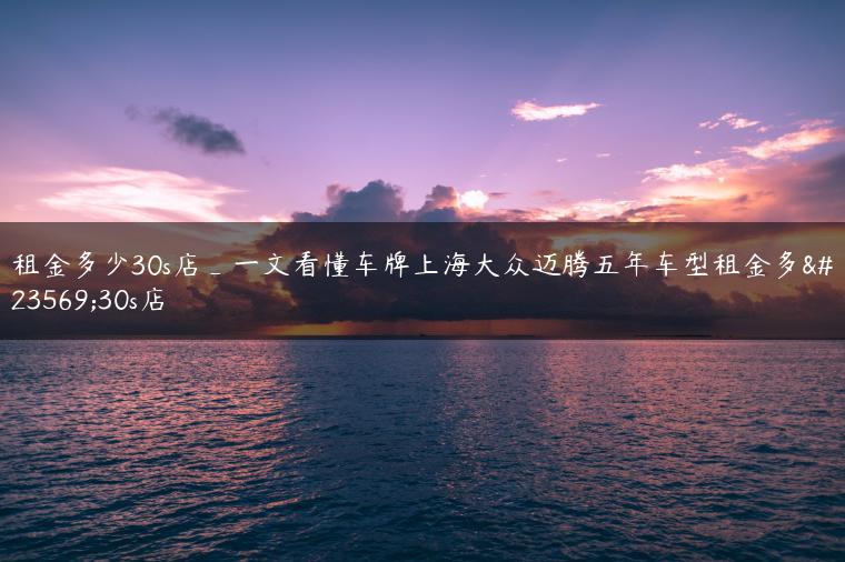 租金多少30s店_一文看懂车牌上海大众迈腾五年车型租金多少30s店