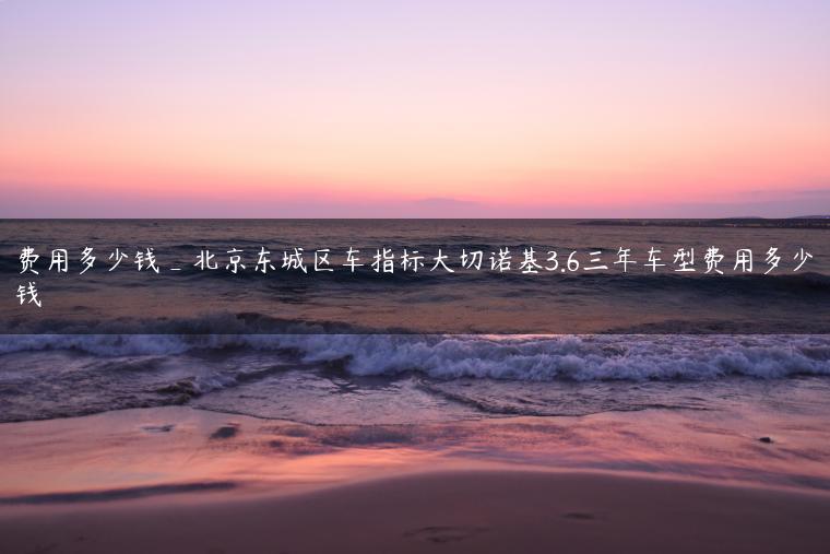 费用多少钱_北京东城区车指标大切诺基3.6三年车型费用多少钱