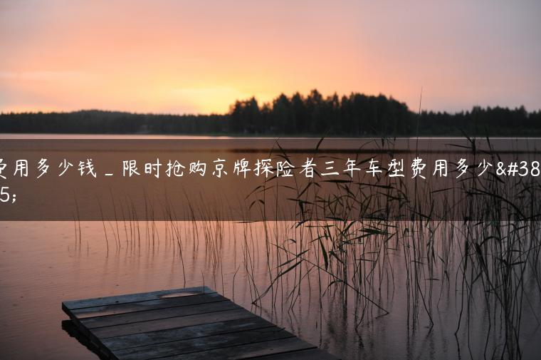 费用多少钱_限时抢购京牌探险者三年车型费用多少钱