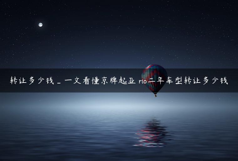 转让多少钱_一文看懂京牌起亚 rio二年车型转让多少钱