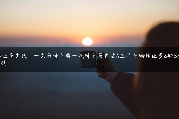 转让多少钱_一文看懂车牌一汽轿车马自达6三年车辆转让多少钱