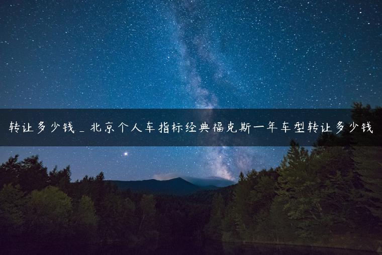 转让多少钱_北京个人车指标经典福克斯一年车型转让多少钱