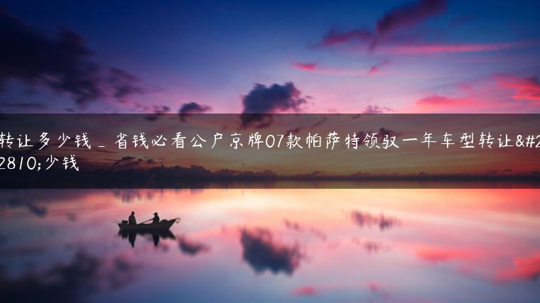 转让多少钱_省钱必看公户京牌07款帕萨特领驭一年车型转让多少钱