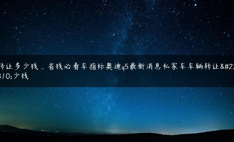 转让多少钱_省钱必看车指标奥迪q5最新消息私家车车辆转让多少钱