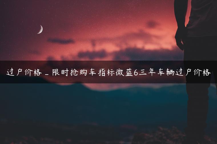 过户价格_限时抢购车指标微蓝6三年车辆过户价格