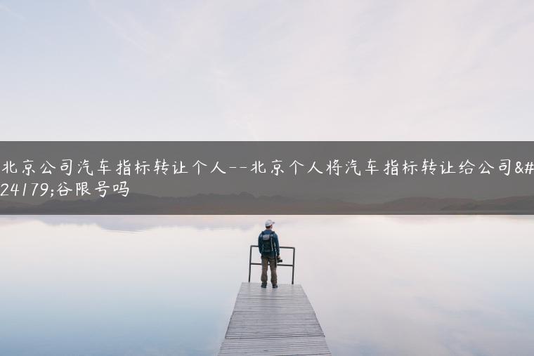 北京公司汽车指标转让个人–北京个人将汽车指标转让给公司平谷限号吗-金牌车友