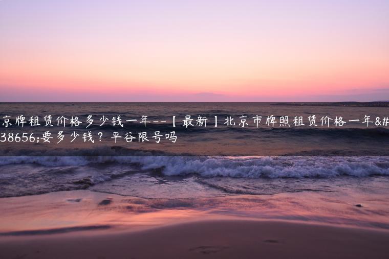 京牌租赁价格多少钱一年–【最新】北京市牌照租赁价格一年需要多少钱？平谷限号吗