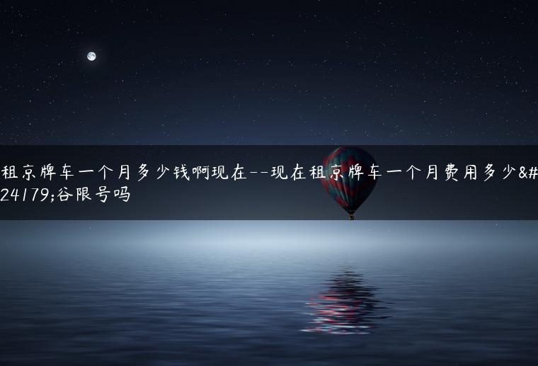 租京牌车一个月多少钱啊现在–现在租京牌车一个月费用多少平谷限号吗