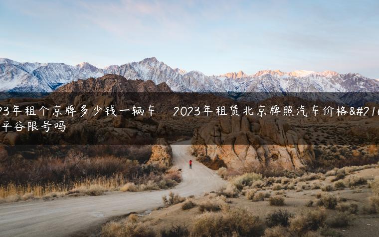 2023年租个京牌多少钱一辆车–2023年租赁北京牌照汽车价格咨询平谷限号吗