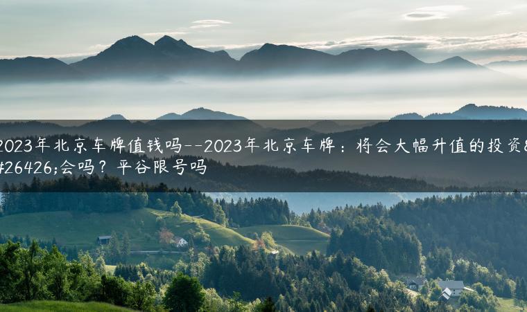 2023年北京车牌值钱吗–2023年北京车牌：将会大幅升值的投资机会吗？平谷限号吗-金牌车友