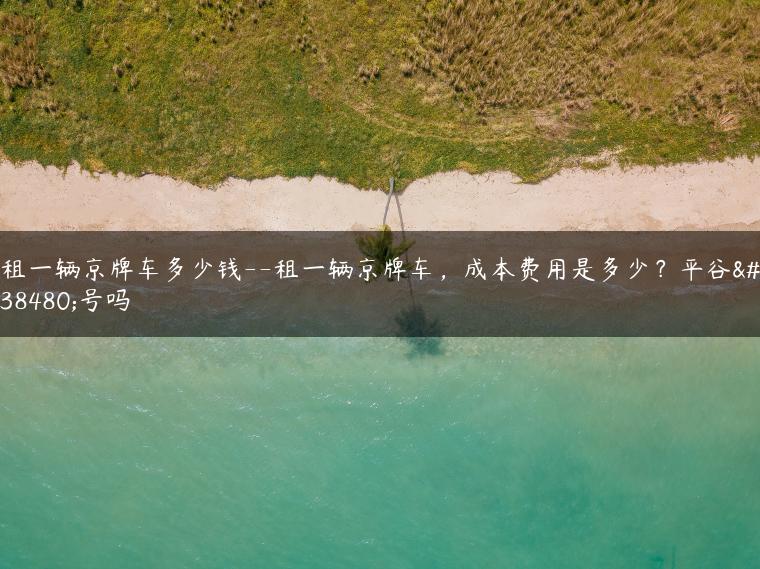 租一辆京牌车多少钱–租一辆京牌车，成本费用是多少？平谷限号吗