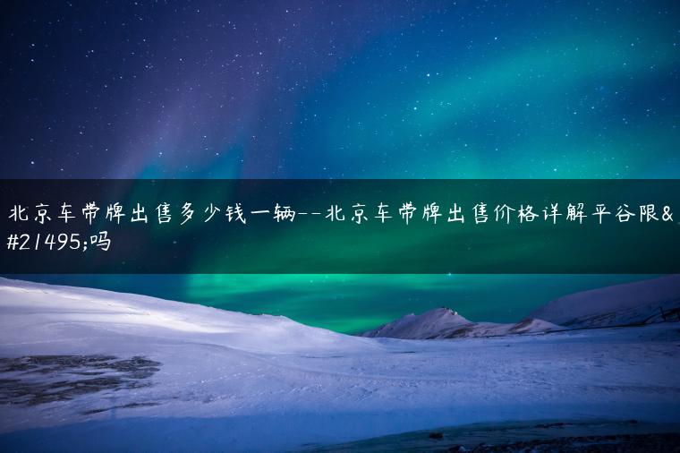 北京车带牌出售多少钱一辆–北京车带牌出售价格详解平谷限号吗
