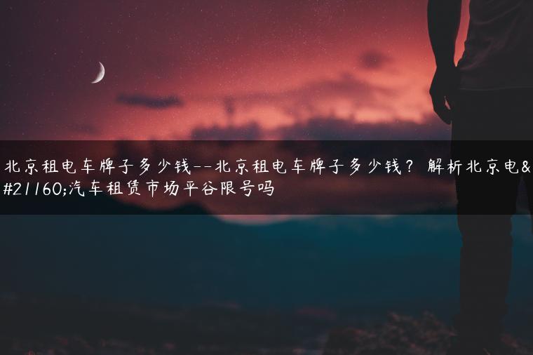 北京租电车牌子多少钱–北京租电车牌子多少钱？ 解析北京电动汽车租赁市场平谷限号吗