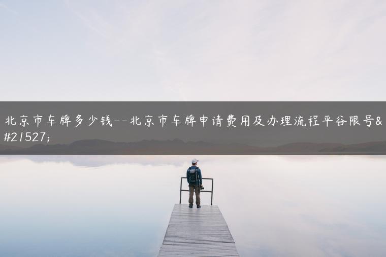 北京市车牌多少钱–北京市车牌申请费用及办理流程平谷限号吗