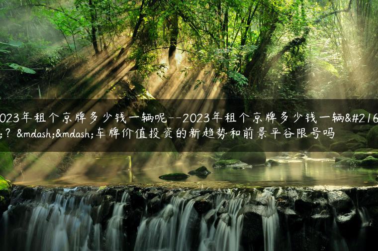 2023年租个京牌多少钱一辆呢–2023年租个京牌多少钱一辆呢？——车牌价值投资的新趋势和前景平谷限号吗
