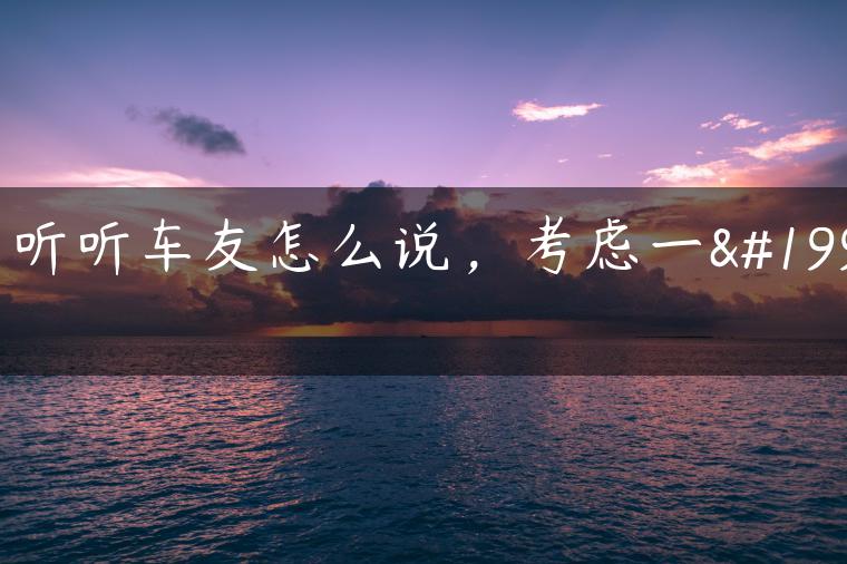 ？听听车友怎么说，考虑一下