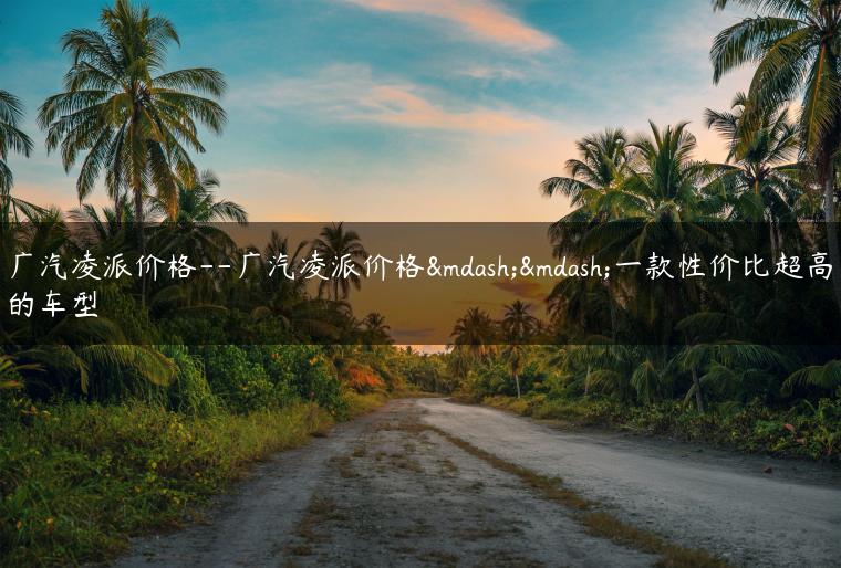 广汽凌派价格–广汽凌派价格——一款性价比超高的车型