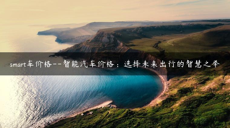 smart车价格–智能汽车价格：选择未来出行的智慧之举