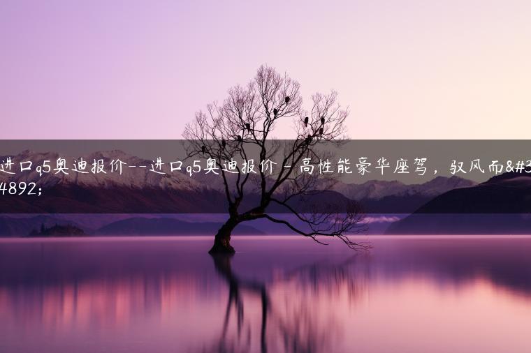 进口q5奥迪报价–进口q5奥迪报价 – 高性能豪华座驾，驭风而行-金牌车友