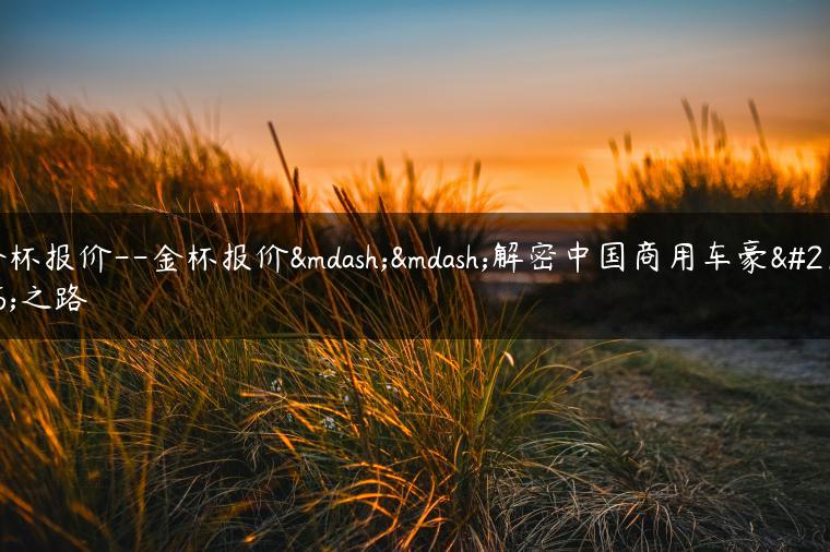 金杯报价–金杯报价——解密中国商用车豪华之路