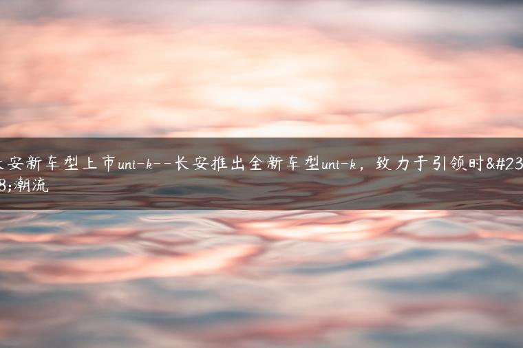 长安新车型上市uni-k–长安推出全新车型uni-k，致力于引领时尚潮流
