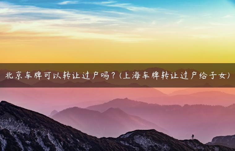 北京车牌可以转让过户吗？(上海车牌转让过户给子女)