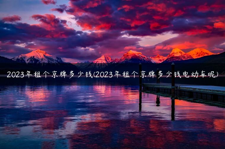 2023年租个京牌多少钱(2023年租个京牌多少钱电动车呢)