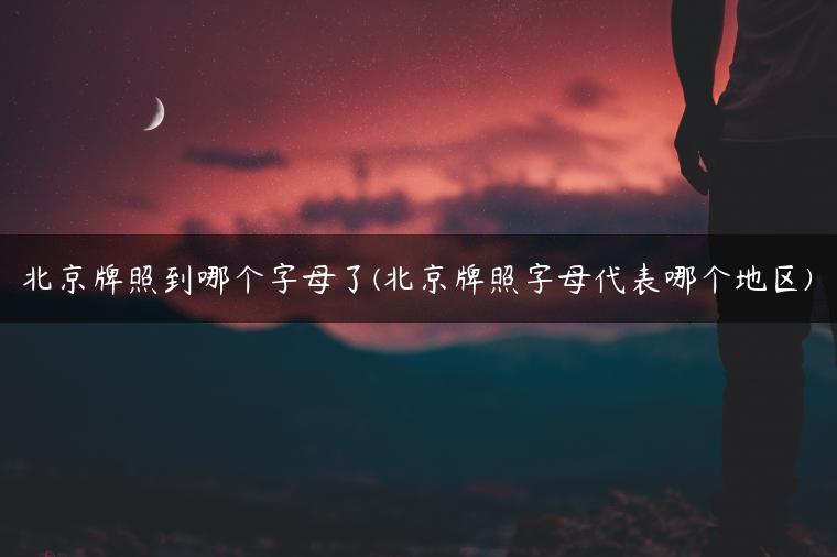 北京牌照到哪个字母了(北京牌照字母代表哪个地区)