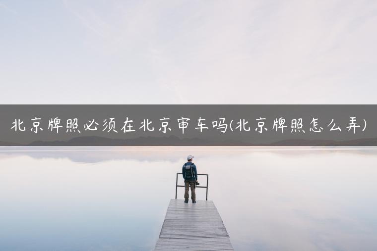 北京牌照必须在北京审车吗(北京牌照怎么弄)