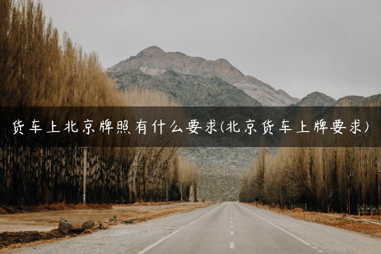 货车上北京牌照有什么要求(北京货车上牌要求)