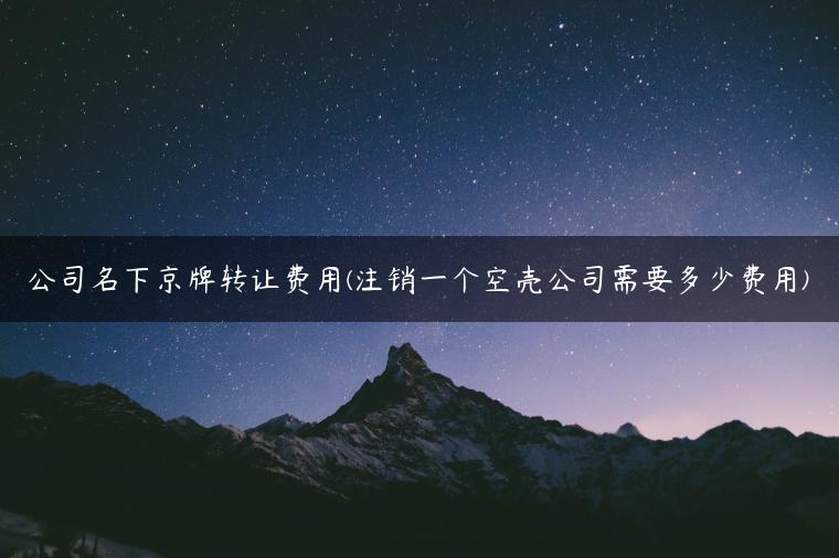 公司名下京牌转让费用(注销一个空壳公司需要多少费用)