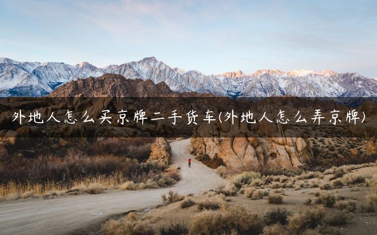 外地人怎么买京牌二手货车(外地人怎么弄京牌)
