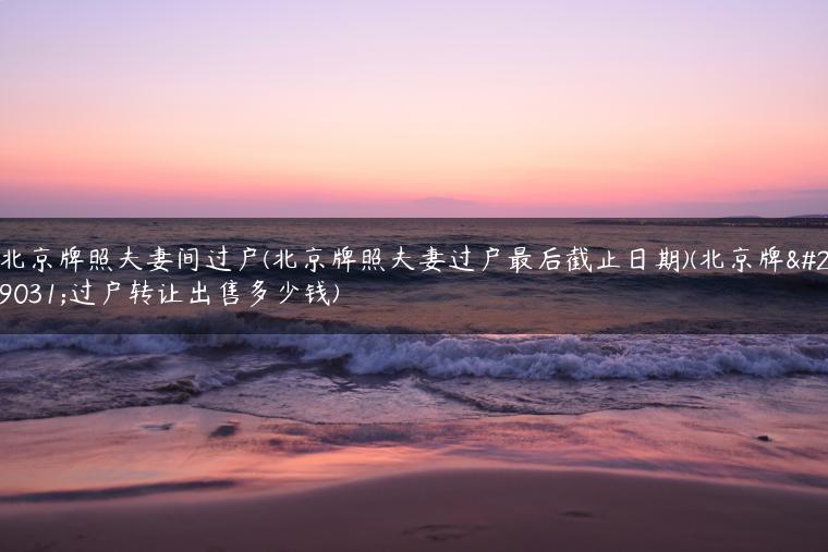 北京牌照夫妻间过户(北京牌照夫妻过户最后截止日期)(北京牌照过户转让出售多少钱)