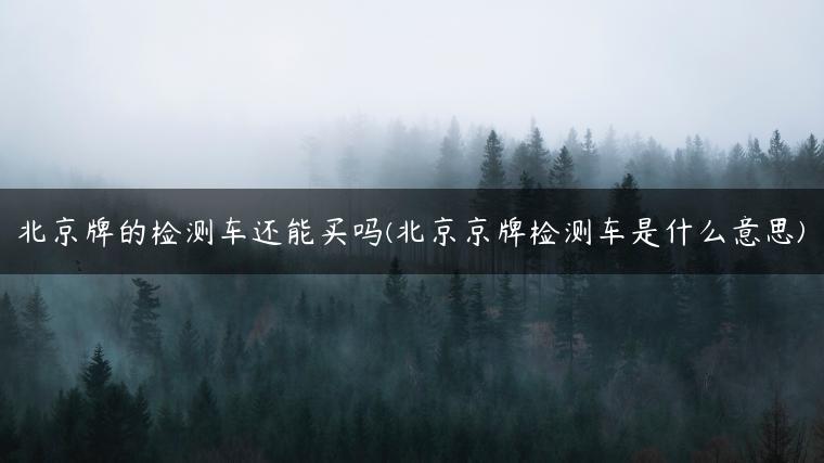 北京牌的检测车还能买吗(北京京牌检测车是什么意思)