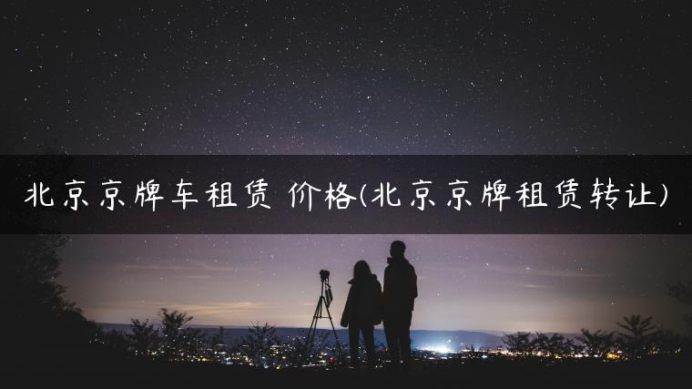 北京京牌车租赁 价格(北京京牌租赁转让)
