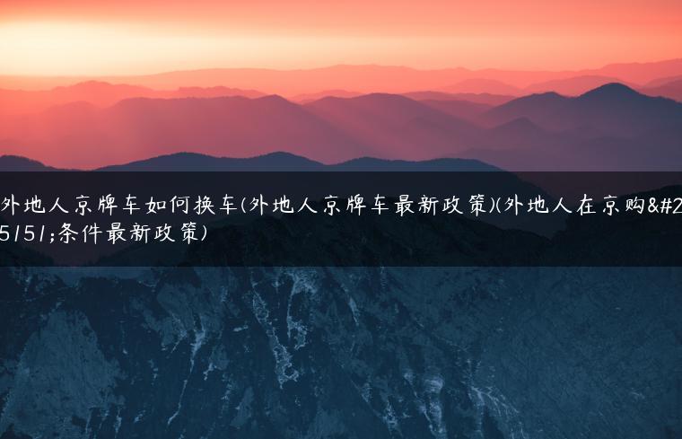 外地人京牌车如何换车(外地人京牌车最新政策)(外地人在京购房条件最新政策)
