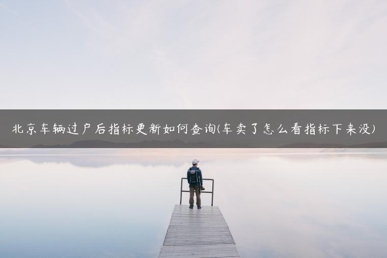 北京车辆过户后指标更新如何查询(车卖了怎么看指标下来没)