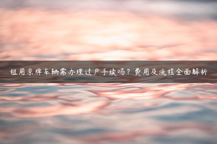 租用京牌车辆需办理过户手续吗？费用及流程全面解析