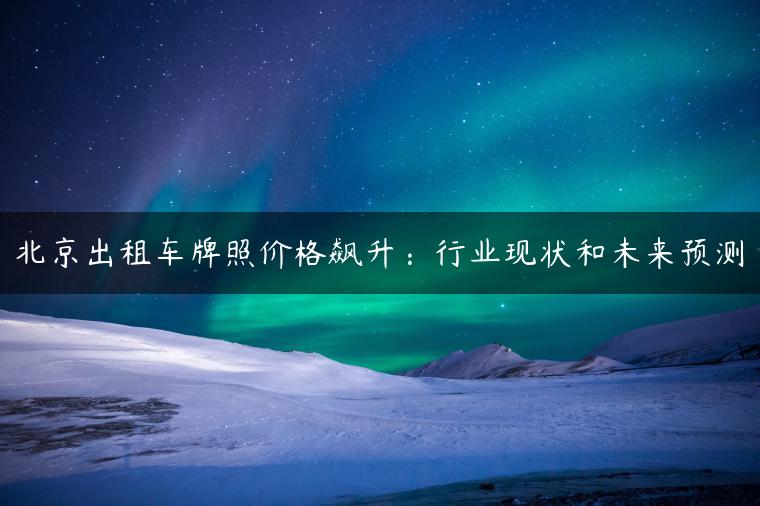 北京出租车牌照价格飙升：行业现状和未来预测