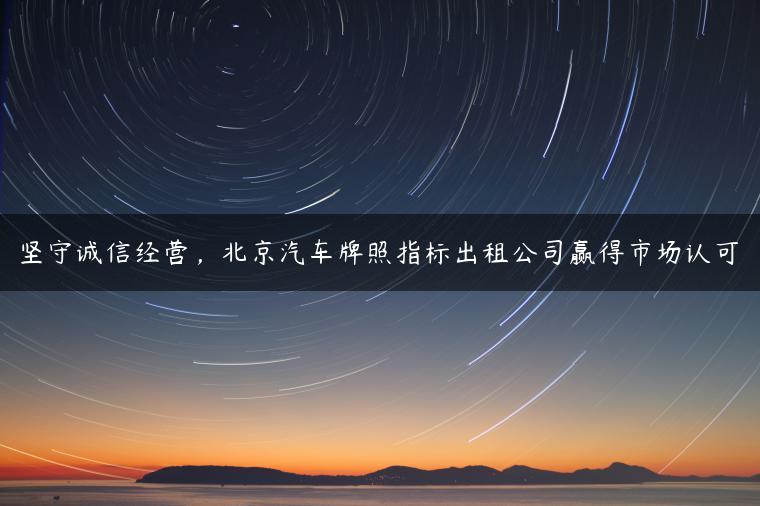坚守诚信经营，北京汽车牌照指标出租公司赢得市场认可