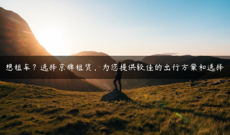 想租车？选择京牌租赁，为您提供较佳的出行方案和选择